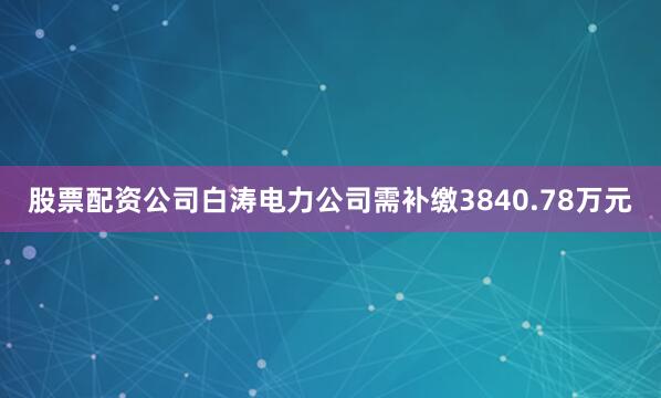 股票配资公司白涛电力公司需补缴3840.78万元