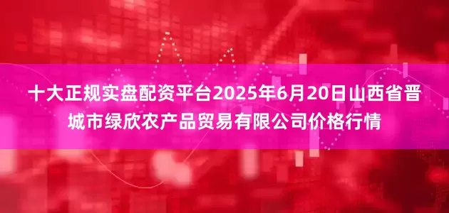 十大正规实盘配资平台2025年6月20日山西省晋城市绿欣农产品贸易有限公司价格行情