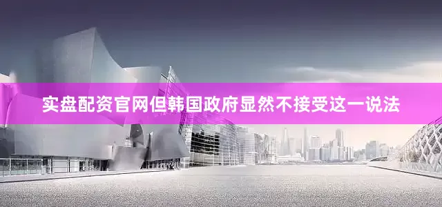 实盘配资官网但韩国政府显然不接受这一说法
