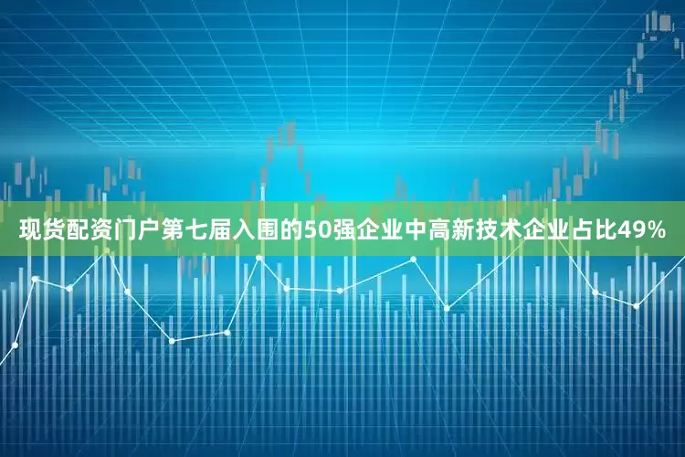 现货配资门户第七届入围的50强企业中高新技术企业占比49%