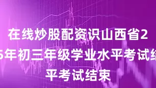 在线炒股配资识山西省2025年初三年级学业水平考试结束