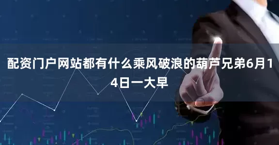 配资门户网站都有什么乘风破浪的葫芦兄弟6月14日一大早