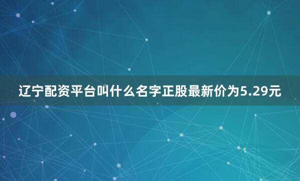 辽宁配资平台叫什么名字正股最新价为5.29元