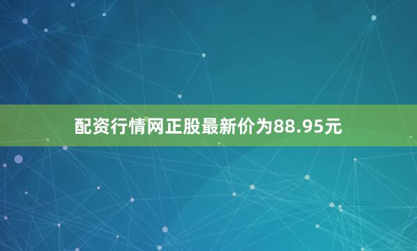 配资行情网正股最新价为88.95元