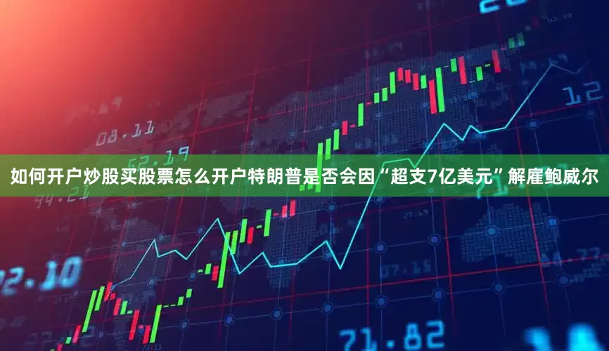 如何开户炒股买股票怎么开户特朗普是否会因“超支7亿美元”解雇鲍威尔