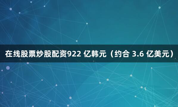 在线股票炒股配资922 亿韩元（约合 3.6 亿美元）