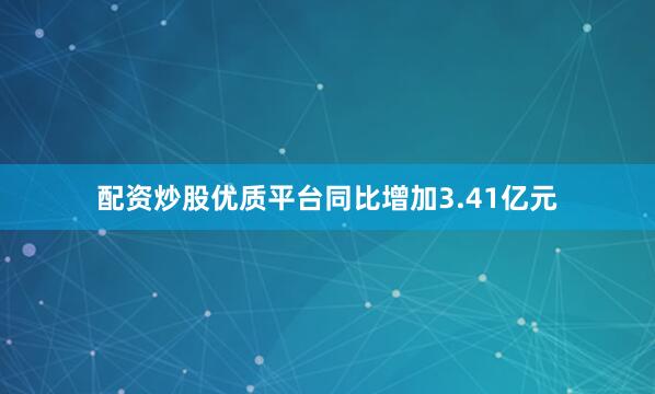配资炒股优质平台同比增加3.41亿元